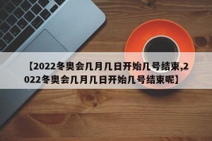 【2022冬奥会几月几日开始几号结束,2022冬奥会几月几日开始几号结束呢】
