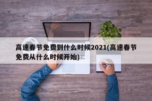 高速春节免费到什么时候2021(高速春节免费从什么时候开始)