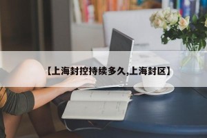 【上海封控持续多久,上海封区】