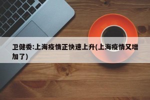 卫健委:上海疫情正快速上升(上海疫情又增加了)