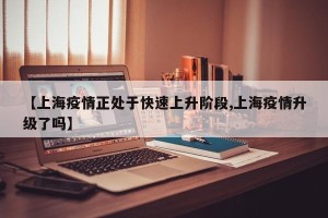【上海疫情正处于快速上升阶段,上海疫情升级了吗】