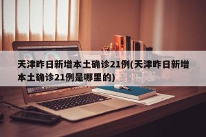 天津昨日新增本土确诊21例(天津昨日新增本土确诊21例是哪里的)