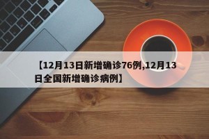 【12月13日新增确诊76例,12月13日全国新增确诊病例】