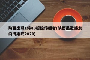 陕西出现1传43超级传播者(陕西最近爆发的传染病2020)
