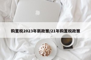购置税2023年新政策/21年购置税政策