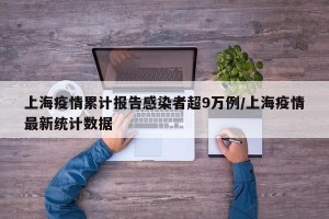 上海疫情累计报告感染者超9万例/上海疫情最新统计数据
