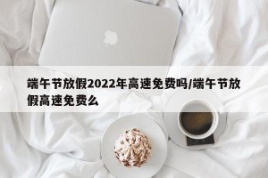 端午节放假2022年高速免费吗/端午节放假高速免费么
