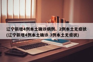 辽宁新增4例本土确诊病例、2例本土无症状(辽宁新增4例本土确诊 3例本土无症状)