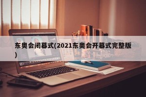 东奥会闭幕式(2021东奥会开幕式完整版)
