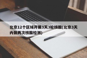 北京12个区域开展3天3轮核酸(北京3天内做两次核酸检测)