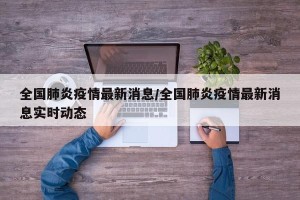 全国肺炎疫情最新消息/全国肺炎疫情最新消息实时动态
