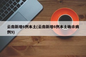 云南新增6例本土(云南新增6例本土确诊病例9)