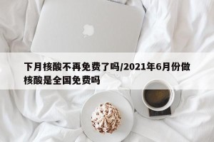 下月核酸不再免费了吗/2021年6月份做核酸是全国免费吗