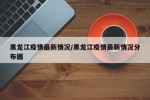 黑龙江疫情最新情况/黑龙江疫情最新情况分布图