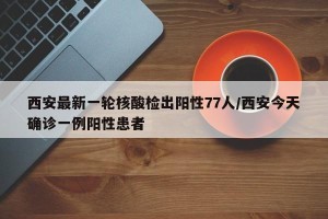 西安最新一轮核酸检出阳性77人/西安今天确诊一例阳性患者