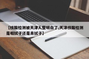 【核酸检测被天津人整明白了,天津核酸检测是咽拭子还是鼻拭子】
