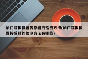 油门踏板位置传感器的检测方法(油门踏板位置传感器的检测方法有哪些)