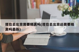 现在去北京需要隔离吗(现在去北京还需要隔离吗最新)