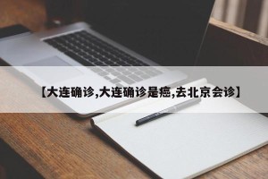 【大连确诊,大连确诊是癌,去北京会诊】