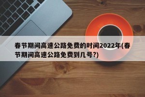 春节期间高速公路免费的时间2022年(春节期间高速公路免费到几号?)