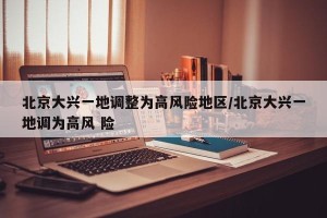 北京大兴一地调整为高风险地区/北京大兴一地调为高风 险