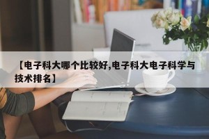 【电子科大哪个比较好,电子科大电子科学与技术排名】