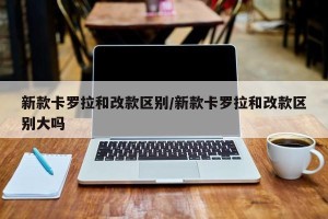 新款卡罗拉和改款区别/新款卡罗拉和改款区别大吗