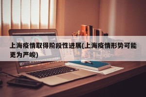 上海疫情取得阶段性进展(上海疫情形势可能更为严峻)