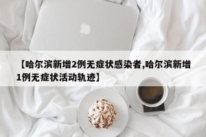 【哈尔滨新增2例无症状感染者,哈尔滨新增1例无症状活动轨迹】
