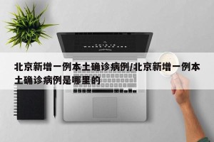 北京新增一例本土确诊病例/北京新增一例本土确诊病例是哪里的