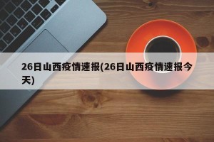 26日山西疫情速报(26日山西疫情速报今天)