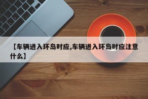 【车辆进入环岛时应,车辆进入环岛时应注意什么】