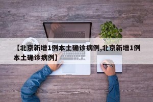 【北京新增1例本土确诊病例,北京新增1例本土确诊病例】