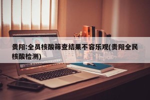 贵阳:全员核酸筛查结果不容乐观(贵阳全民核酸检测)