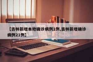 【吉林新增本地确诊病例1例,吉林新增确诊病例21例】