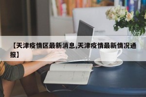 【天津疫情区最新消息,天津疫情最新情况通报】