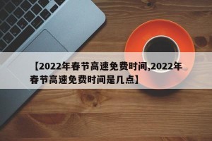 【2022年春节高速免费时间,2022年春节高速免费时间是几点】