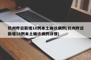 杭州昨日新增18例本土确诊病例(杭州昨日新增18例本土确诊病例详情)