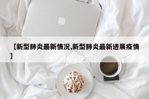【新型肺炎最新情况,新型肺炎最新进展疫情】