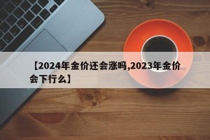 【2024年金价还会涨吗,2023年金价会下行么】