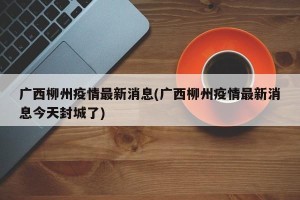 广西柳州疫情最新消息(广西柳州疫情最新消息今天封城了)