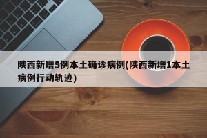 陕西新增5例本土确诊病例(陕西新增1本土病例行动轨迹)