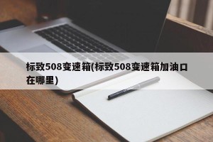 标致508变速箱(标致508变速箱加油口在哪里)