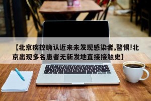【北京疾控确认近来未发现感染者,警惕!北京出现多名患者无新发地直接接触史】