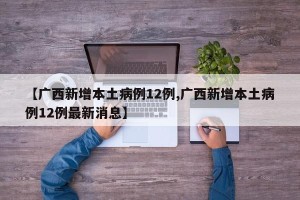 【广西新增本土病例12例,广西新增本土病例12例最新消息】