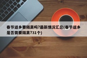 春节返乡要隔离吗?最新情况汇总(春节返乡是否需要隔离?31个)