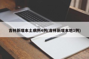 吉林新增本土病例4例(吉林新增本地1例)