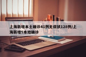 上海新增本土确诊41例无症状128例/上海新增5本地确诊