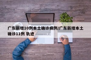 广东新增10例本土确诊病例/广东新增本土确诊11例 轨迹
