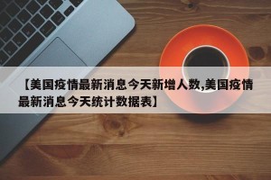 【美国疫情最新消息今天新增人数,美国疫情最新消息今天统计数据表】
